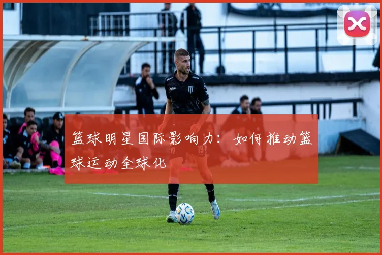 篮球明星国际影响力:如何推动篮球运动全球化