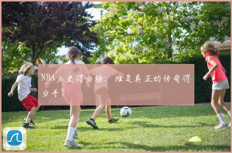 NBA历史得分榜：谁是真正的传奇得分手？
