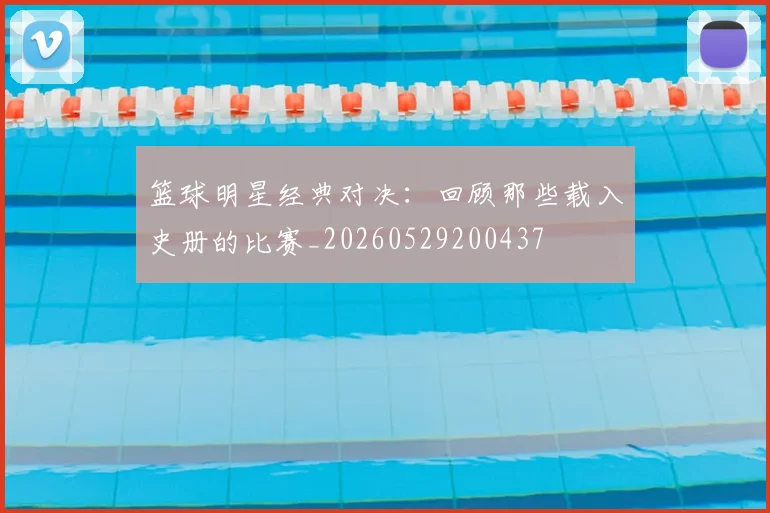 篮球明星经典对决：回顾那些载入史册的比赛_20260529200437
