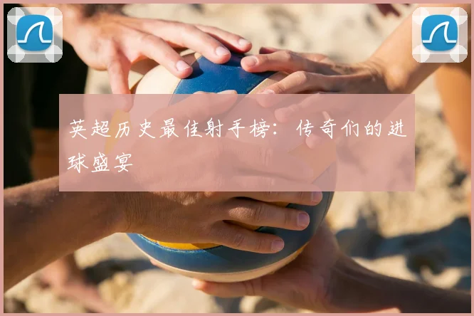 英超历史最佳射手榜：传奇们的进球盛宴