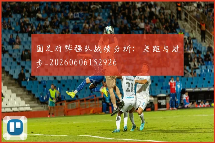 国足对阵强队战绩分析：差距与进步_20260606152926