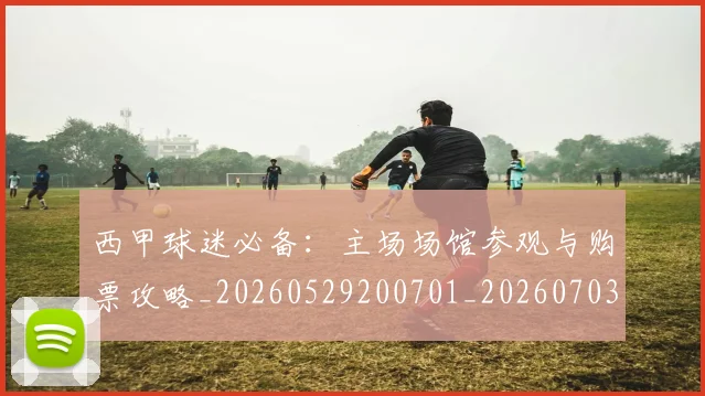 西甲球迷必备:主场场馆参观与购票攻略_20260529200701_20260703181905