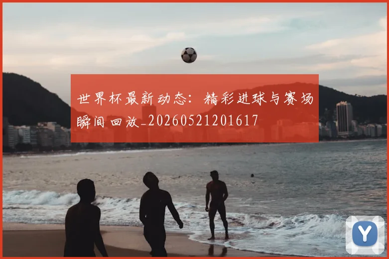 世界杯最新动态：精彩进球与赛场瞬间回放_20260521201617