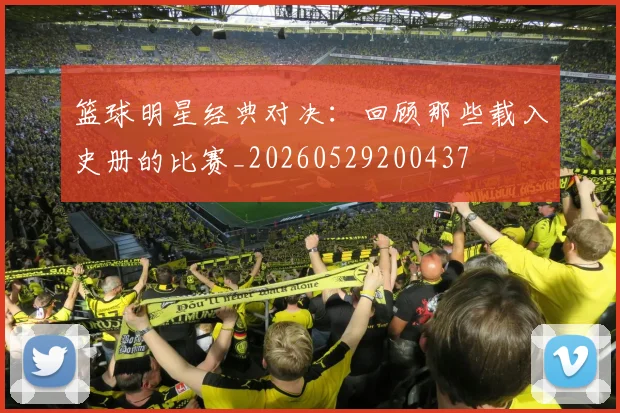 篮球明星经典对决：回顾那些载入史册的比赛_20260529200437