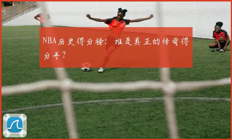 NBA历史得分榜:谁是真正的传奇得分手?